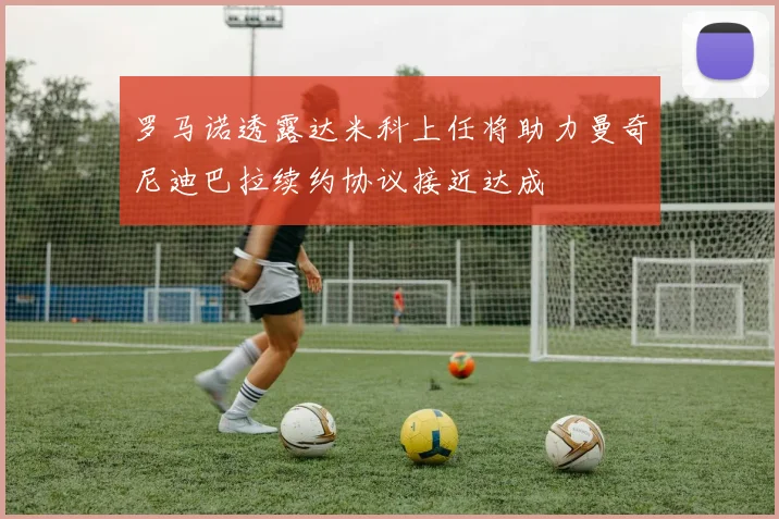 罗马诺透露达米科上任将助力曼奇尼迪巴拉续约协议接近达成