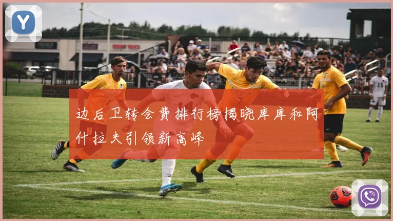 边后卫转会费排行榜揭晓库库和阿什拉夫引领新高峰