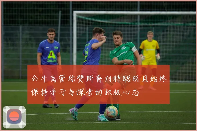 公牛高管称赞斯普利特聪明且始终保持学习与探索的积极心态