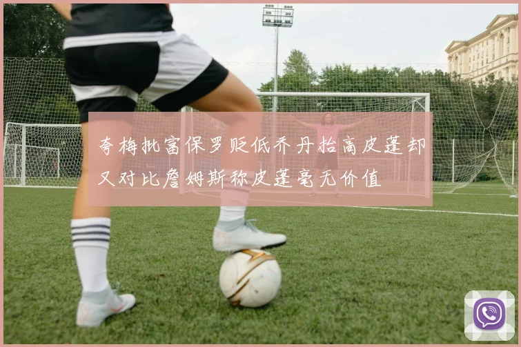 夸梅批富保罗贬低乔丹抬高皮蓬却又对比詹姆斯称皮蓬毫无价值