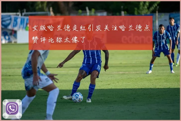 女版哈兰德走红引发关注哈兰德点赞评论称太像了