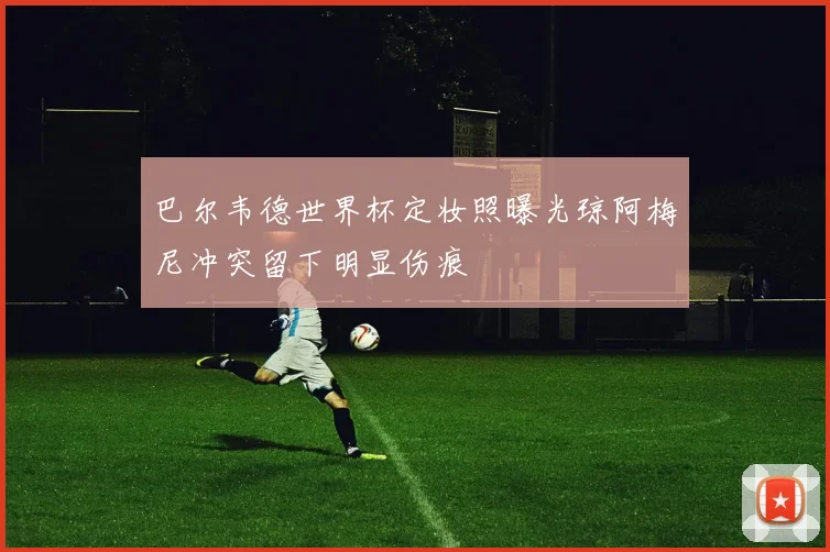 巴尔韦德世界杯定妆照曝光琼阿梅尼冲突留下明显伤痕