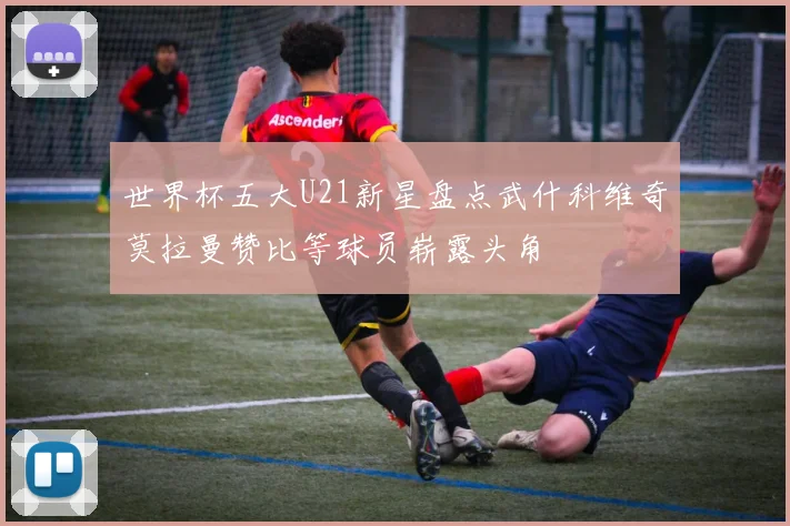 世界杯五大U21新星盘点武什科维奇莫拉曼赞比等球员崭露头角