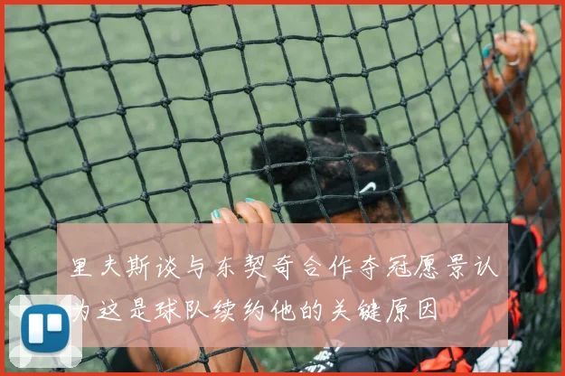 里夫斯谈与东契奇合作夺冠愿景认为这是球队续约他的关键原因