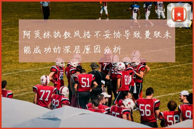 阿莫林执教风格不妥协导致曼联未能成功的深层原因分析