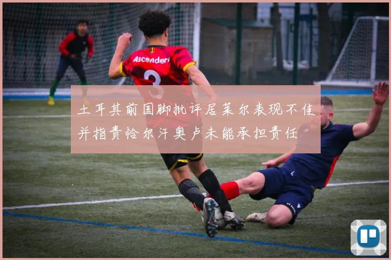 土耳其前国脚批评居莱尔表现不佳并指责恰尔汗奥卢未能承担责任