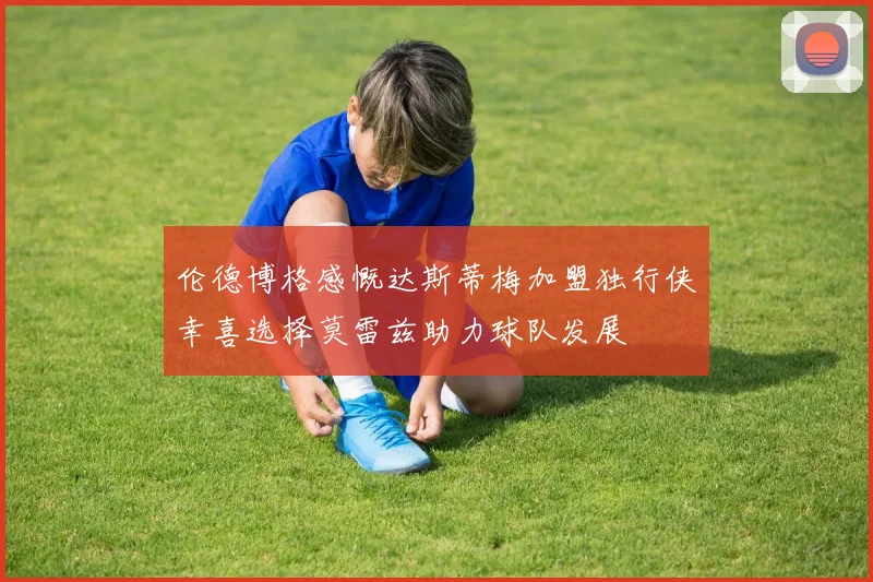 伦德博格感慨达斯蒂梅加盟独行侠幸喜选择莫雷兹助力球队发展