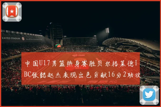 中国U17男篮热身赛胜贝尔格莱德IBC张懿赵杰表现出色贡献16分2助攻2抢断