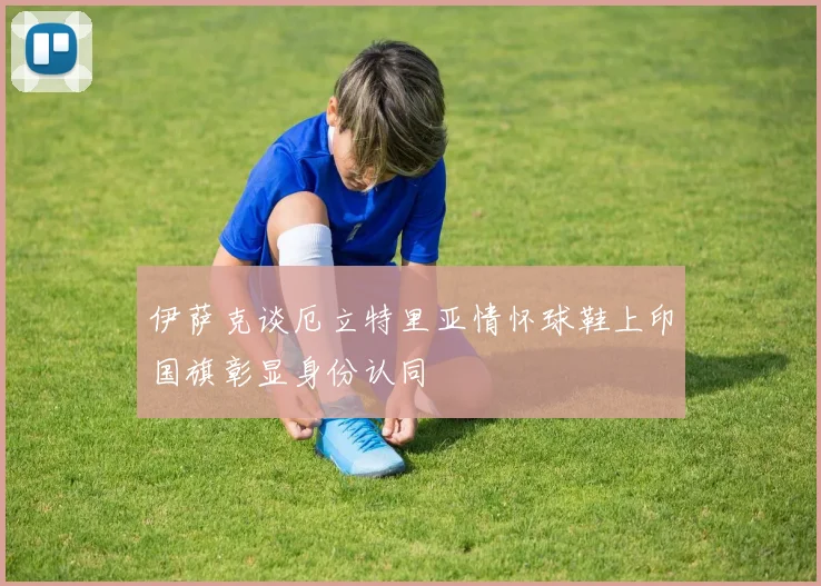 伊萨克谈厄立特里亚情怀球鞋上印国旗彰显身份认同
